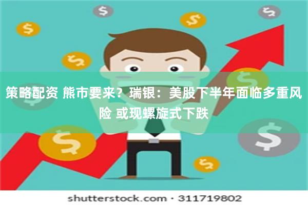 策略配资 熊市要来？瑞银：美股下半年面临多重风险 或现螺旋式下跌