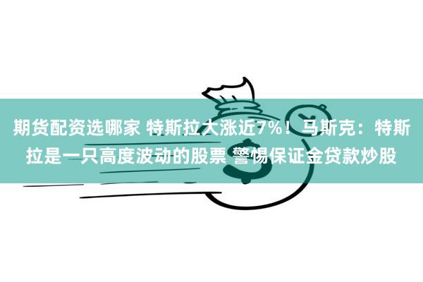 期货配资选哪家 特斯拉大涨近7%！马斯克：特斯拉是一只高度波动的股票 警惕保证金贷款炒股