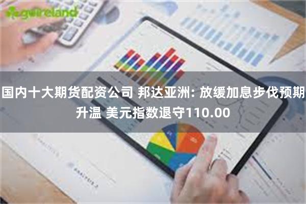 国内十大期货配资公司 邦达亚洲: 放缓加息步伐预期升温 美元指数退守110.00