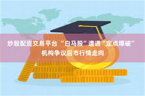 炒股配资交易平台 “白马股”遭遇“定点爆破” 机构争议后市行情走向
