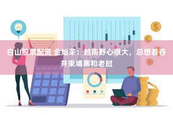 白山股票配资 金灿荣：越南野心很大，总想着吞并柬埔寨和老挝