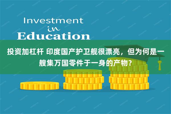 投资加杠杆 印度国产护卫舰很漂亮，但为何是一艘集万国零件于一身的产物？