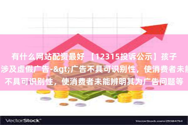 有什么网站配资最好 【12315投诉公示】孩子王新增3件投诉公示，涉及虚假广告->广告不具可识别性，使消费者未能辨明其为广告问题等