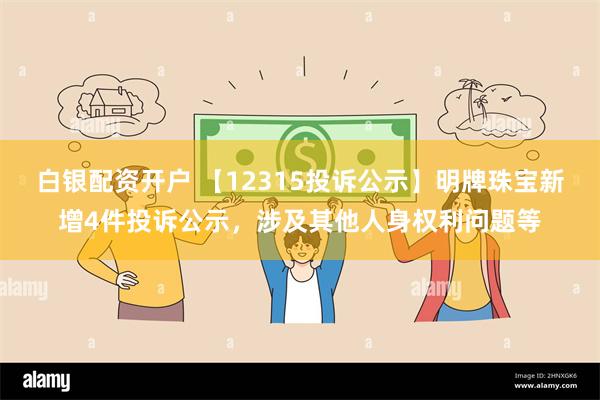 白银配资开户 【12315投诉公示】明牌珠宝新增4件投诉公示，涉及其他人身权利问题等