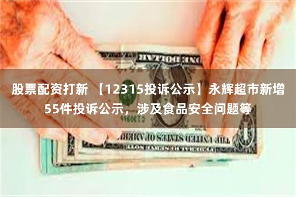 股票配资打新 【12315投诉公示】永辉超市新增55件投诉公示，涉及食品安全问题等