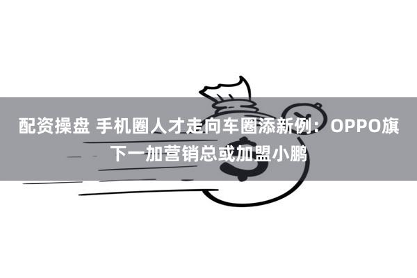 配资操盘 手机圈人才走向车圈添新例：OPPO旗下一加营销总或加盟小鹏