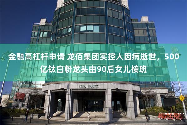 金融高杠杆申请 龙佰集团实控人因病逝世，500亿钛白粉龙头由90后女儿接班
