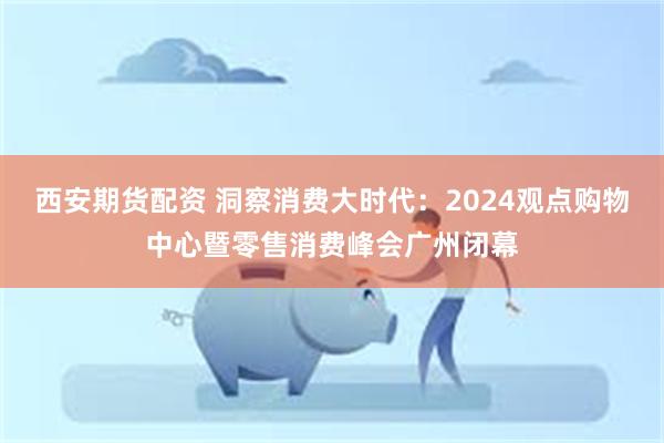 西安期货配资 洞察消费大时代：2024观点购物中心暨零售消费峰会广州闭幕