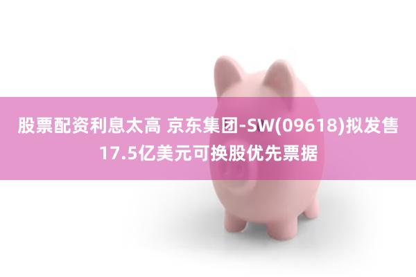 股票配资利息太高 京东集团-SW(09618)拟发售17.5亿美元可换股优先票据