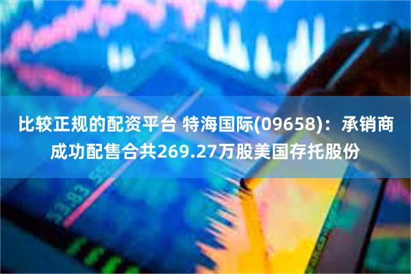 比较正规的配资平台 特海国际(09658)：承销商成功配售合共269.27万股美国存托股份