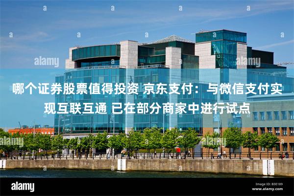 哪个证券股票值得投资 京东支付：与微信支付实现互联互通 已在部分商家中进行试点