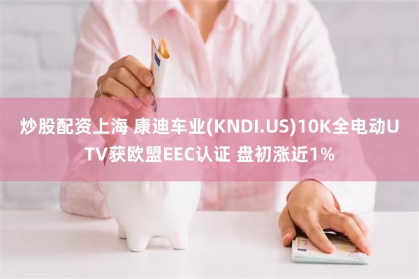 炒股配资上海 康迪车业(KNDI.US)10K全电动UTV获欧盟EEC认证 盘初涨近1%