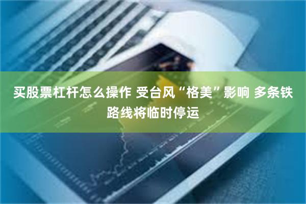 买股票杠杆怎么操作 受台风“格美”影响 多条铁路线将临时停运