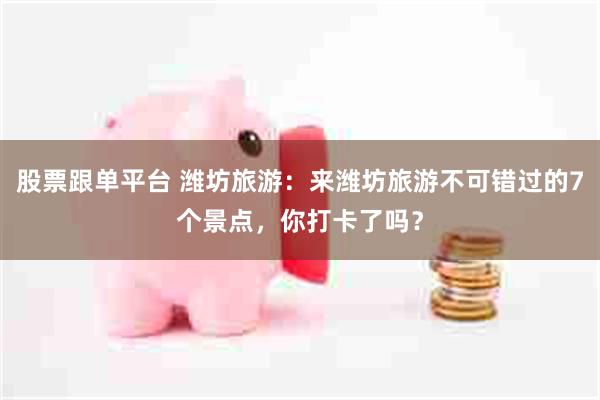 股票跟单平台 潍坊旅游：来潍坊旅游不可错过的7个景点，你打卡了吗？