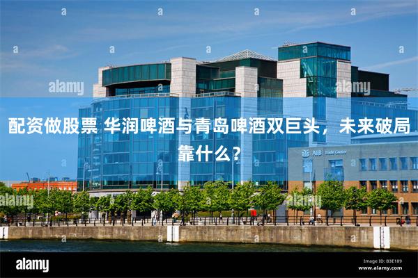 配资做股票 华润啤酒与青岛啤酒双巨头，未来破局靠什么？