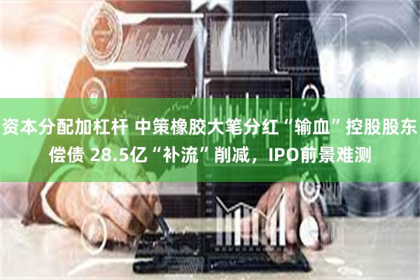资本分配加杠杆 中策橡胶大笔分红“输血”控股股东偿债 28.5亿“补流”削减，IPO前景难测