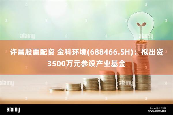 许昌股票配资 金科环境(688466.SH)：拟出资3500万元参设产业基金