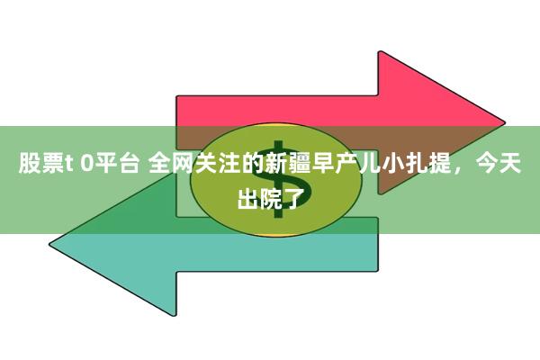 股票t 0平台 全网关注的新疆早产儿小扎提，今天出院了