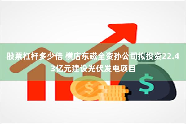 股票杠杆多少倍 横店东磁全资孙公司拟投资22.43亿元建设光伏发电项目