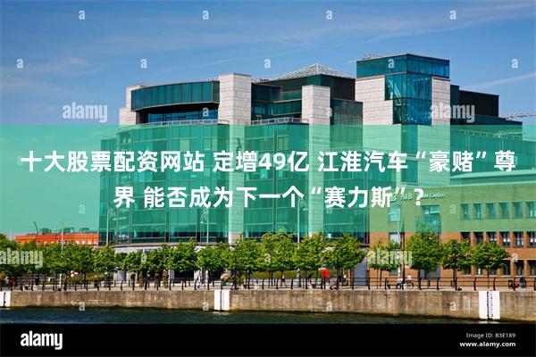 十大股票配资网站 定增49亿 江淮汽车“豪赌”尊界 能否成为下一个“赛力斯”？