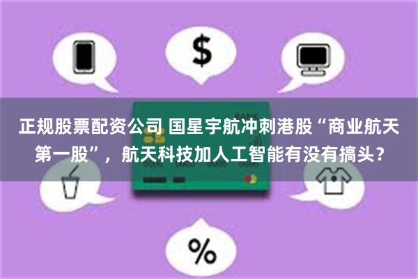 正规股票配资公司 国星宇航冲刺港股“商业航天第一股”，航天科技加人工智能有没有搞头？