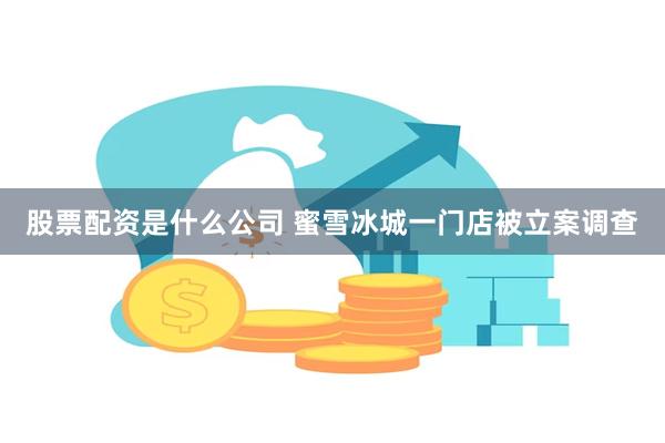 股票配资是什么公司 蜜雪冰城一门店被立案调查