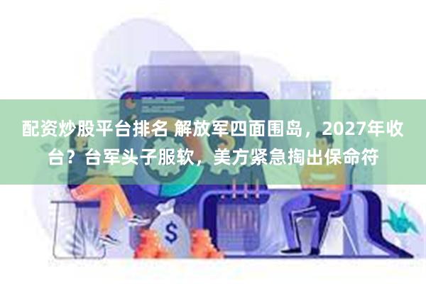 配资炒股平台排名 解放军四面围岛，2027年收台？台军头子服软，美方紧急掏出保命符