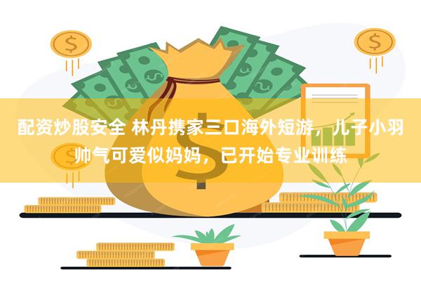 配资炒股安全 林丹携家三口海外短游，儿子小羽帅气可爱似妈妈，已开始专业训练