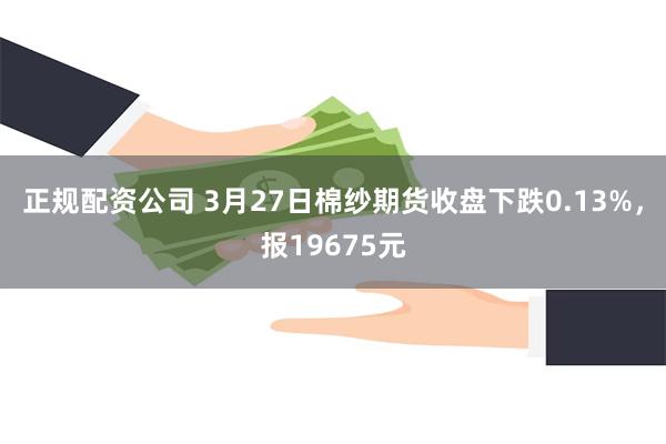 正规配资公司 3月27日棉纱期货收盘下跌0.13%，报19675元
