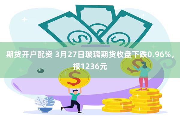 期货开户配资 3月27日玻璃期货收盘下跌0.96%，报1236元