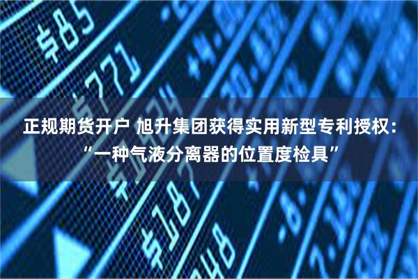 正规期货开户 旭升集团获得实用新型专利授权：“一种气液分离器的位置度检具”