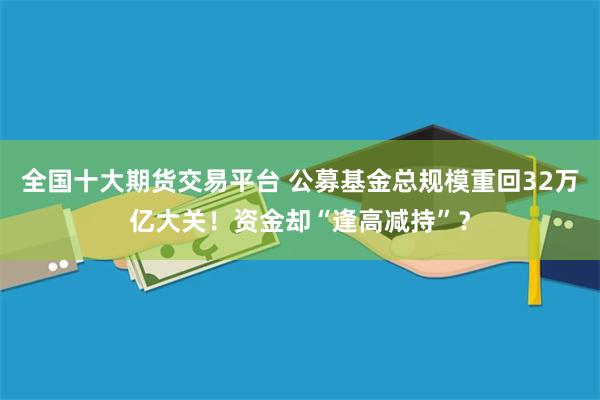 全国十大期货交易平台 公募基金总规模重回32万亿大关！资金却“逢高减持”？