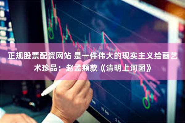 正规股票配资网站 是一件伟大的现实主义绘画艺术珍品：赵孟頫款《清明上河图》