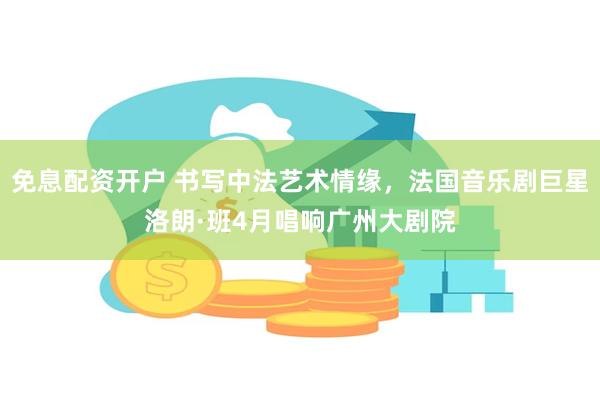 免息配资开户 书写中法艺术情缘，法国音乐剧巨星洛朗·班4月唱响广州大剧院