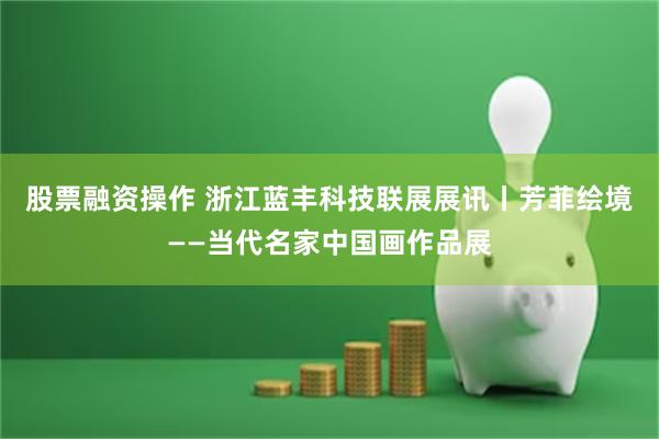 股票融资操作 浙江蓝丰科技联展展讯丨芳菲绘境——当代名家中国画作品展