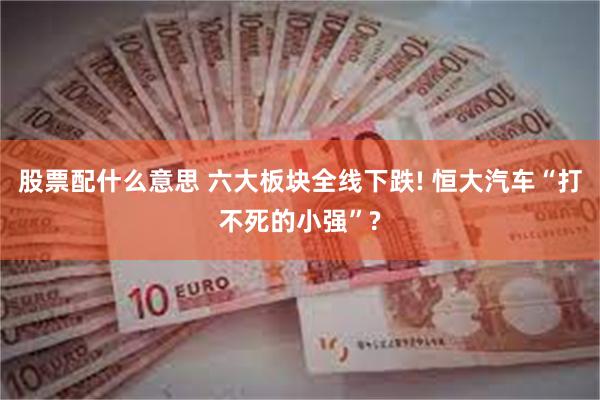 股票配什么意思 六大板块全线下跌! 恒大汽车“打不死的小强”?