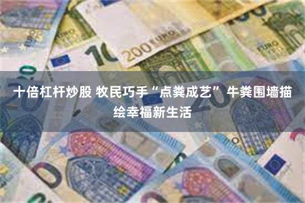 十倍杠杆炒股 牧民巧手“点粪成艺” 牛粪围墙描绘幸福新生活