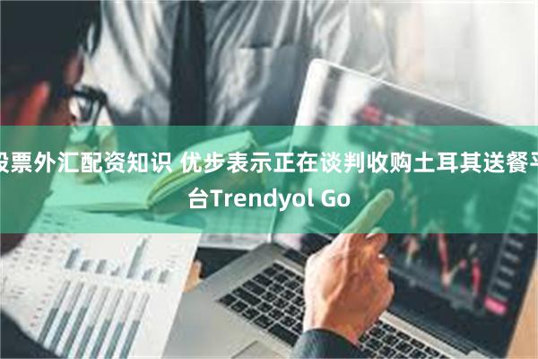 股票外汇配资知识 优步表示正在谈判收购土耳其送餐平台Trendyol Go