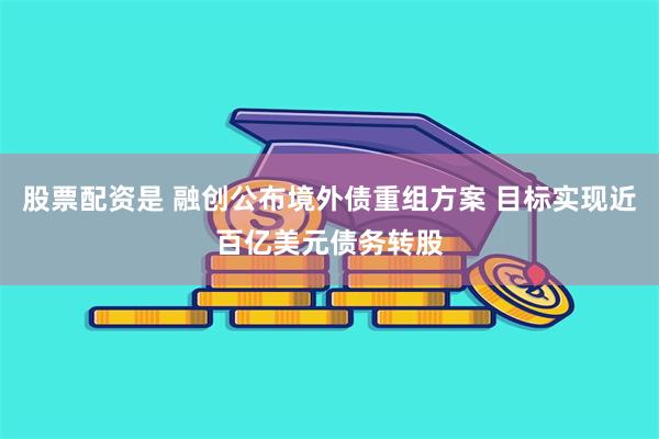 股票配资是 融创公布境外债重组方案 目标实现近百亿美元债务转股