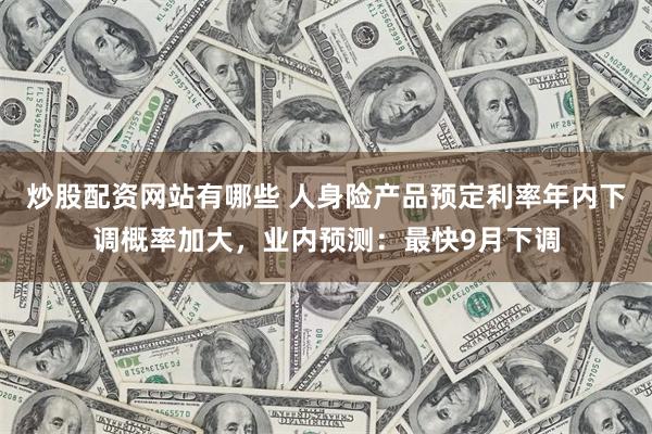 炒股配资网站有哪些 人身险产品预定利率年内下调概率加大，业内预测：最快9月下调
