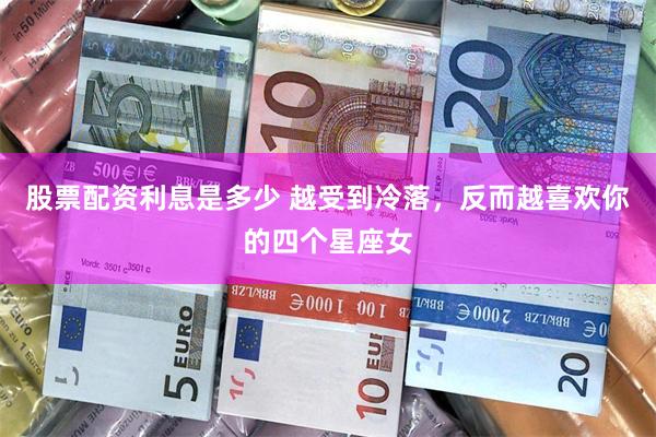 股票配资利息是多少 越受到冷落，反而越喜欢你的四个星座女