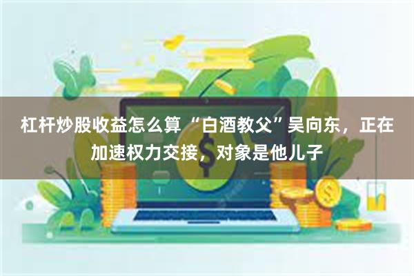 杠杆炒股收益怎么算 “白酒教父”吴向东，正在加速权力交接，对象是他儿子