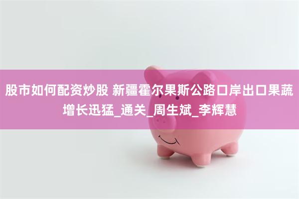 股市如何配资炒股 新疆霍尔果斯公路口岸出口果蔬增长迅猛_通关_周生斌_李辉慧