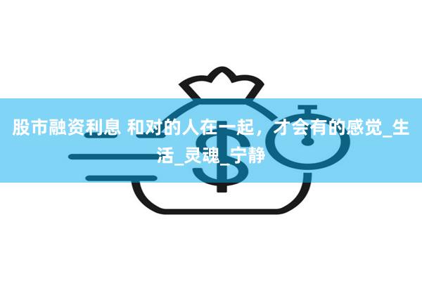 股市融资利息 和对的人在一起，才会有的感觉_生活_灵魂_宁静