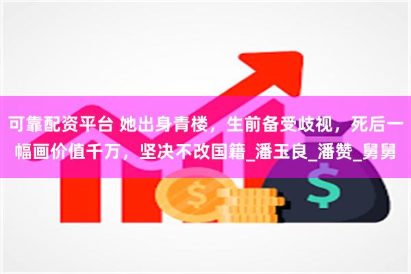 可靠配资平台 她出身青楼，生前备受歧视，死后一幅画价值千万，坚决不改国籍_潘玉良_潘赞_舅舅