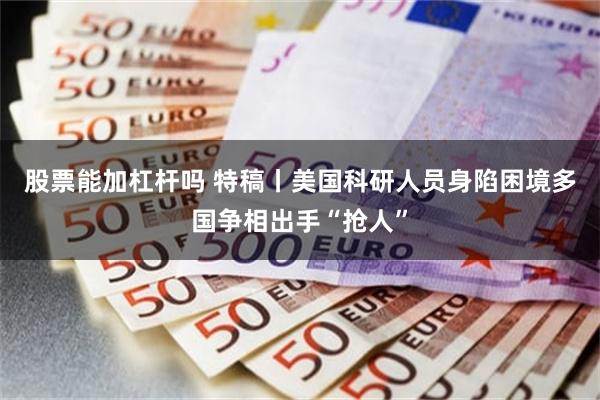 股票能加杠杆吗 特稿丨美国科研人员身陷困境　多国争相出手“抢人”