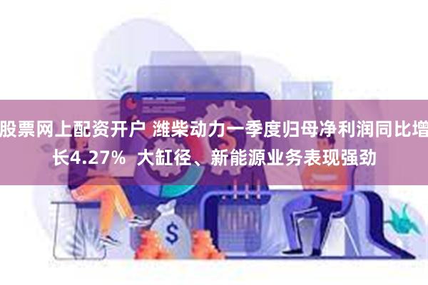 股票网上配资开户 潍柴动力一季度归母净利润同比增长4.27%  大缸径、新能源业务表现强劲