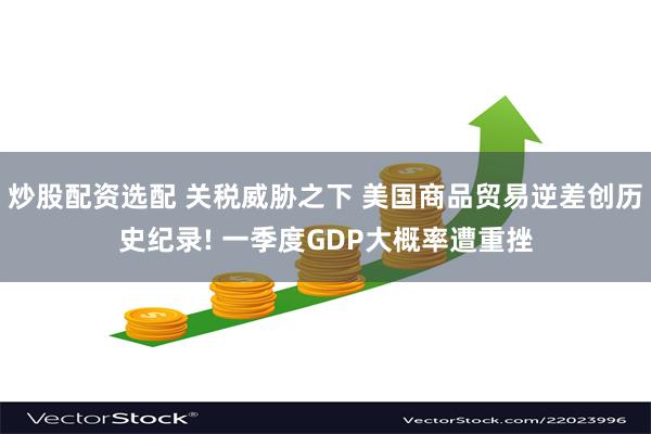 炒股配资选配 关税威胁之下 美国商品贸易逆差创历史纪录! 一季度GDP大概率遭重挫