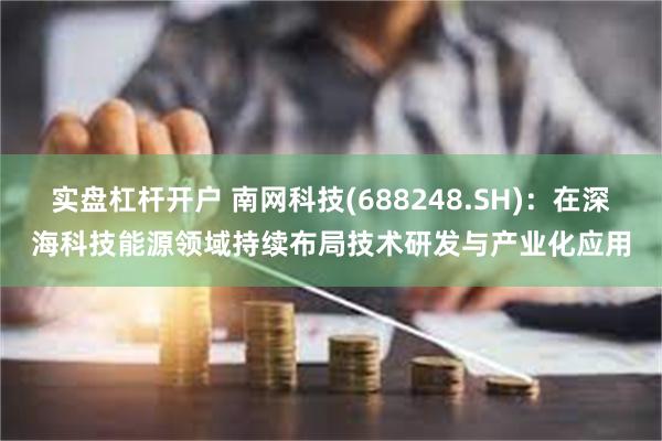 实盘杠杆开户 南网科技(688248.SH)：在深海科技能源领域持续布局技术研发与产业化应用