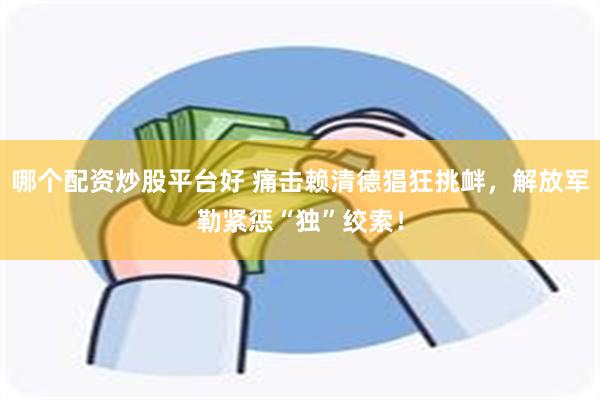 哪个配资炒股平台好 痛击赖清德猖狂挑衅，解放军勒紧惩“独”绞索！